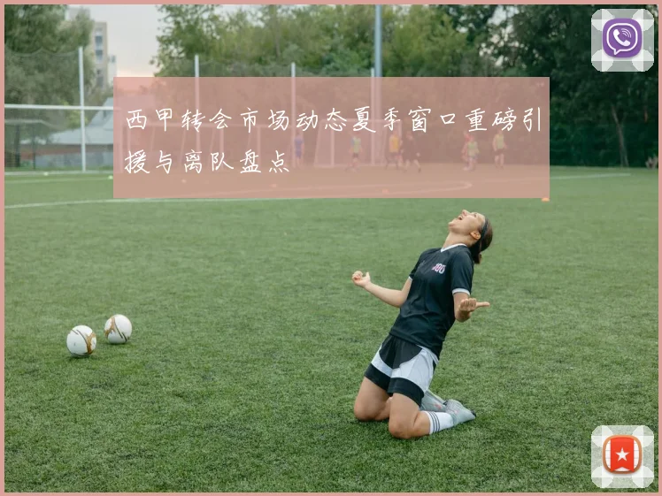 西甲转会市场动态夏季窗口重磅引援与离队盘点