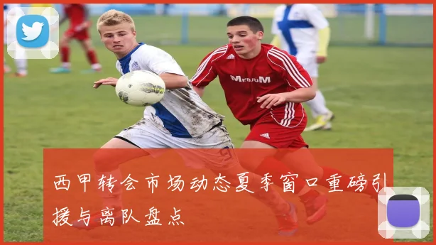 西甲转会市场动态夏季窗口重磅引援与离队盘点