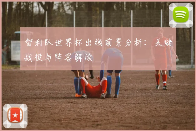 智利队世界杯出线前景分析：关键战役与阵容解读