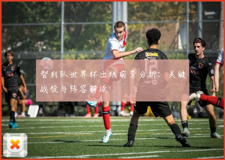 智利队世界杯出线前景分析：关键战役与阵容解读